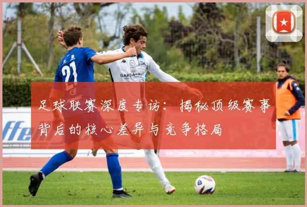 足球联赛深度专访：揭秘顶级赛事背后的核心差异与竞争格局