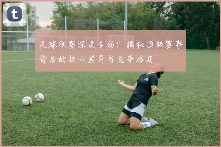 足球联赛深度专访：揭秘顶级赛事背后的核心差异与竞争格局