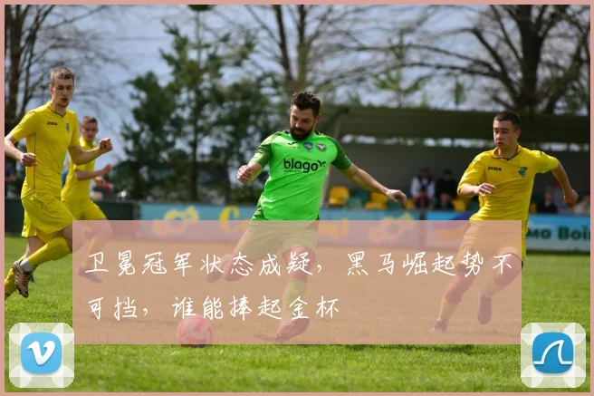 卫冕冠军状态成疑，黑马崛起势不可挡，谁能捧起金杯
