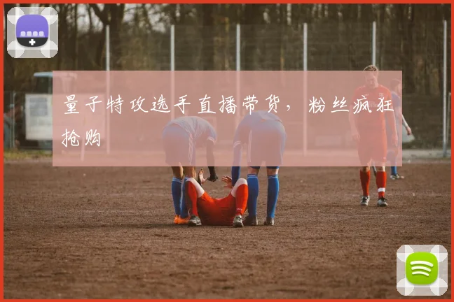 量子特攻选手直播带货，粉丝疯狂抢购
