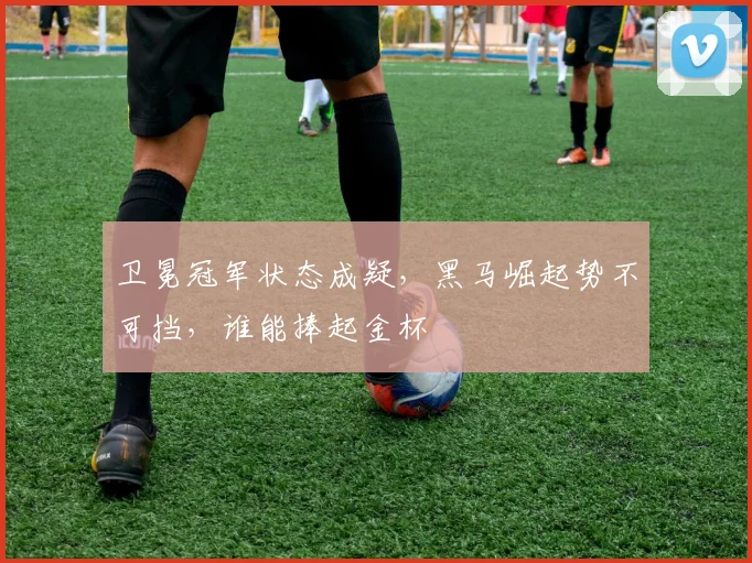卫冕冠军状态成疑，黑马崛起势不可挡，谁能捧起金杯