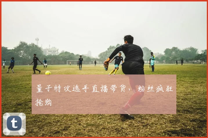 量子特攻选手直播带货，粉丝疯狂抢购