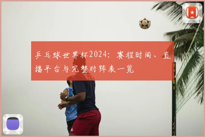 乒乓球世界杯2024：赛程时间、直播平台与完整对阵表一览