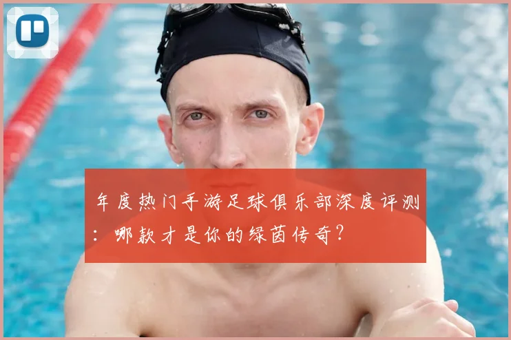 年度热门手游足球俱乐部深度评测：哪款才是你的绿茵传奇？