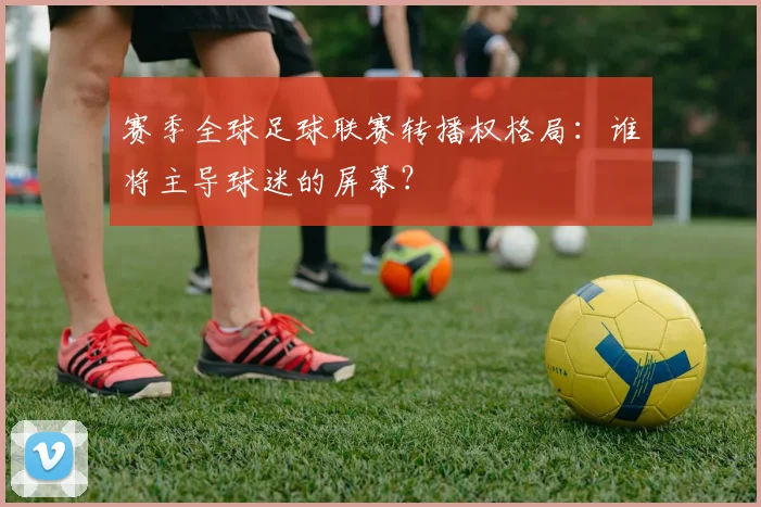 赛季全球足球联赛转播权格局：谁将主导球迷的屏幕？